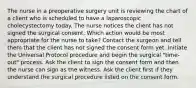 The nurse in a preoperative surgery unit is reviewing the chart of a client who is scheduled to have a laparoscopic cholecystectomy today. The nurse notices the client has not signed the surgical consent. Which action would be most appropriate for the nurse to take? Contact the surgeon and tell them that the client has not signed the consent form yet. Initiate the Universal Protocol procedure and begin the surgical "time-out" process. Ask the client to sign the consent form and then the nurse can sign as the witness. Ask the client first if they understand the surgical procedure listed on the consent form.