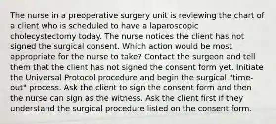 The nurse in a preoperative surgery unit is reviewing the chart of a client who is scheduled to have a laparoscopic cholecystectomy today. The nurse notices the client has not signed the surgical consent. Which action would be most appropriate for the nurse to take? Contact the surgeon and tell them that the client has not signed the consent form yet. Initiate the Universal Protocol procedure and begin the surgical "time-out" process. Ask the client to sign the consent form and then the nurse can sign as the witness. Ask the client first if they understand the surgical procedure listed on the consent form.