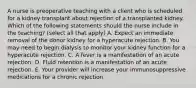 A nurse is preoperative teaching with a client who is scheduled for a kidney transplant about rejection of a transplanted kidney. Which of the following statements should the nurse include in the teaching? (select all that apply) A. Expect an immediate removal of the donor kidney for a hyperacute rejection. B. You may need to begin dialysis to monitor your kidney function for a hyperacute rejection. C. A fever is a manifestation of an acute rejection. D. Fluid retention is a manifestation of an acute rejection. E. Your provider will increase your immunosuppressive medications for a chronic rejection.