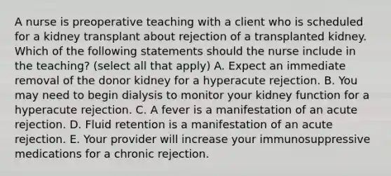 A nurse is preoperative teaching with a client who is scheduled for a kidney transplant about rejection of a transplanted kidney. Which of the following statements should the nurse include in the teaching? (select all that apply) A. Expect an immediate removal of the donor kidney for a hyperacute rejection. B. You may need to begin dialysis to monitor your kidney function for a hyperacute rejection. C. A fever is a manifestation of an acute rejection. D. Fluid retention is a manifestation of an acute rejection. E. Your provider will increase your immunosuppressive medications for a chronic rejection.