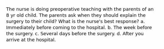 The nurse is doing preoperative teaching with the parents of an 8 yr old child. The parents ask when they should explain the surgery to their child? What is the nurse's best response? a. Immediately before coming to the hospital. b. The week before the surgery. c. Several days before the surgery. d. After you arrive at the hospital.