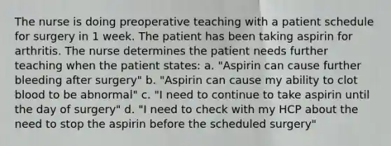 The nurse is doing preoperative teaching with a patient schedule for surgery in 1 week. The patient has been taking aspirin for arthritis. The nurse determines the patient needs further teaching when the patient states: a. "Aspirin can cause further bleeding after surgery" b. "Aspirin can cause my ability to clot blood to be abnormal" c. "I need to continue to take aspirin until the day of surgery" d. "I need to check with my HCP about the need to stop the aspirin before the scheduled surgery"