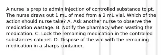 A nurse is prep to admin injection of controlled substance to pt. The nurse draws out 1 mL of med from a 2 mL vial. Which of the action should nurse take? A. Ask another nurse to observe the medication wastage. B. Notify the pharmacy when wasting the medication. C. Lock the remaining medication in the controlled substances cabinet. D. Dispose of the vial with the remaining medication in a sharps container.