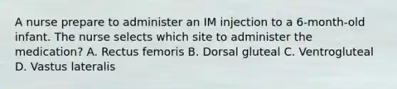 A nurse prepare to administer an IM injection to a 6-month-old infant. The nurse selects which site to administer the medication? A. Rectus femoris B. Dorsal gluteal C. Ventrogluteal D. Vastus lateralis