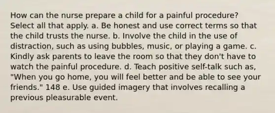 How can the nurse prepare a child for a painful procedure? Select all that apply. a. Be honest and use correct terms so that the child trusts the nurse. b. Involve the child in the use of distraction, such as using bubbles, music, or playing a game. c. Kindly ask parents to leave the room so that they don't have to watch the painful procedure. d. Teach positive self-talk such as, "When you go home, you will feel better and be able to see your friends." 148 e. Use guided imagery that involves recalling a previous pleasurable event.