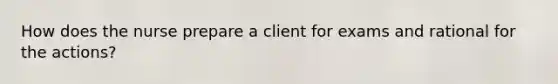 How does the nurse prepare a client for exams and rational for the actions?