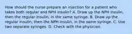 How should the nurse prepare an injection for a patient who takes both regular and NPH insulin? A. Draw up the NPH insulin, then the regular insulin, in the same syringe. B. Draw up the regular insulin, then the NPH insulin, in the same syringe. C. Use two separate syringes. D. Check with the physician.