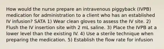 How would the nurse prepare an intravenous piggyback (IVPB) medication for administration to a client who has an established IV infusion? SATA 1) Wear clean gloves to assess the IV site. 2) Flush the IV insertion site with 2 mL saline. 3) Place the IVPB at a lower level than the existing IV. 4) Use a sterile technique when preparing the medication. 5) Establish the flow rate for infusion