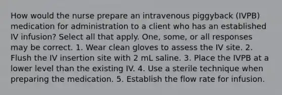 How would the nurse prepare an intravenous piggyback (IVPB) medication for administration to a client who has an established IV infusion? Select all that apply. One, some, or all responses may be correct. 1. Wear clean gloves to assess the IV site. 2. Flush the IV insertion site with 2 mL saline. 3. Place the IVPB at a lower level than the existing IV. 4. Use a sterile technique when preparing the medication. 5. Establish the flow rate for infusion.