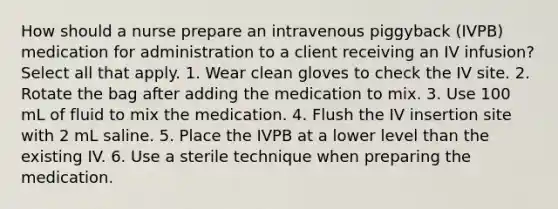 How should a nurse prepare an intravenous piggyback (IVPB) medication for administration to a client receiving an IV infusion? Select all that apply. 1. Wear clean gloves to check the IV site. 2. Rotate the bag after adding the medication to mix. 3. Use 100 mL of fluid to mix the medication. 4. Flush the IV insertion site with 2 mL saline. 5. Place the IVPB at a lower level than the existing IV. 6. Use a sterile technique when preparing the medication.