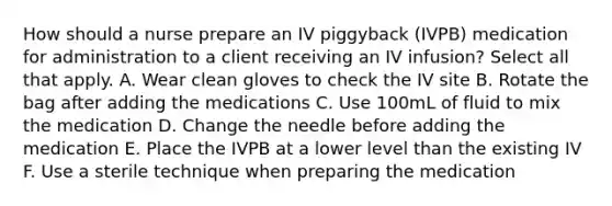 How should a nurse prepare an IV piggyback (IVPB) medication for administration to a client receiving an IV infusion? Select all that apply. A. Wear clean gloves to check the IV site B. Rotate the bag after adding the medications C. Use 100mL of fluid to mix the medication D. Change the needle before adding the medication E. Place the IVPB at a lower level than the existing IV F. Use a sterile technique when preparing the medication