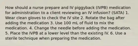 How should a nurse prepare and IV piggyback (IVPB) medication for administration to a client reviewing an IV infusion? (SATA) 1. Wear clean gloves to check the IV site 2. Rotate the bag after adding the medication 3. Use 100 mL of fluid to mix the medication. 4. Change the needle before adding the medication. 5. Place the IVPB at a lower level than the existing IV. 6. Use a sterile technique when preparing the medication.