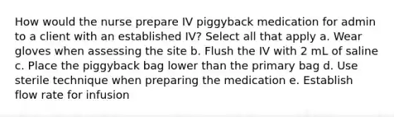 How would the nurse prepare IV piggyback medication for admin to a client with an established IV? Select all that apply a. Wear gloves when assessing the site b. Flush the IV with 2 mL of saline c. Place the piggyback bag lower than the primary bag d. Use sterile technique when preparing the medication e. Establish flow rate for infusion