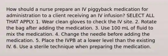 How should a nurse prepare an IV piggyback medication for administration to a client receiving an IV infusion? SELECT ALL THAT APPLY. 1. Wear clean gloves to check the IV site. 2. Rotate the bag after adding the medication. 3. Use 100 mL of fluid to mix the medication. 4. Change the needle before adding the medication. 5. Place the IVPB at a lower level than the existing IV. 6. Use a sterile technique when preparing the medication.