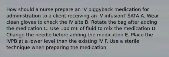 How should a nurse prepare an IV piggyback medication for administration to a client receiving an IV infusion? SATA A. Wear clean gloves to check the IV site B. Rotate the bag after adding the medication C. Use 100 mL of fluid to mix the medication D. Change the needle before adding the medication E. Place the IVPB at a lower level than the existing IV F. Use a sterile technique when preparing the medication