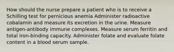 How should the nurse prepare a patient who is to receive a Schilling test for pernicious anemia Administer radioactive cobalamin and measure its excretion in the urine. Measure antigen-antibody immune complexes. Measure serum ferritin and total iron-binding capacity. Administer folate and evaluate folate content in a blood serum sample.