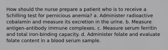 How should the nurse prepare a patient who is to receive a Schilling test for pernicious anemia? a. Administer radioactive cobalamin and measure its excretion in the urine. b. Measure antigen-antibody immune complexes. c. Measure serum ferritin and total iron-binding capacity. d. Administer folate and evaluate folate content in a blood serum sample.