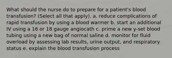 What should the nurse do to prepare for a patient's blood transfusion? (Select all that apply). a. reduce complications of rapid transfusion by using a blood warmer b. start an additional IV using a 16 or 18 gauge angiocath c. prime a new y-set blood tubing using a new bag of normal saline d. monitor for fluid overload by assessing lab results, urine output, and respiratory status e. explain the blood transfusion process