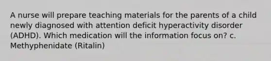 A nurse will prepare teaching materials for the parents of a child newly diagnosed with attention deficit hyperactivity disorder (ADHD). Which medication will the information focus on? c. Methyphenidate (Ritalin)