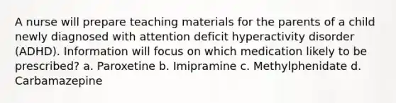 A nurse will prepare teaching materials for the parents of a child newly diagnosed with attention deficit hyperactivity disorder (ADHD). Information will focus on which medication likely to be prescribed? a. Paroxetine b. Imipramine c. Methylphenidate d. Carbamazepine