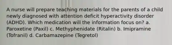 A nurse will prepare teaching materials for the parents of a child newly diagnosed with attention deficit hyperactivity disorder (ADHD). Which medication will the information focus on? a. Paroxetine (Paxil) c. Methyphenidate (Ritalin) b. Imipramine (Tofranil) d. Carbamazepine (Tegretol)