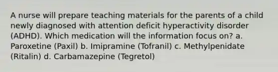 A nurse will prepare teaching materials for the parents of a child newly diagnosed with <a href='https://www.questionai.com/knowledge/kQAn73LsH7-attention-deficit-hyperactivity-disorder' class='anchor-knowledge'>attention deficit hyperactivity disorder</a> (ADHD). Which medication will the information focus on? a. Paroxetine (Paxil) b. Imipramine (Tofranil) c. Methylpenidate (Ritalin) d. Carbamazepine (Tegretol)