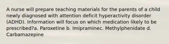 A nurse will prepare teaching materials for the parents of a child newly diagnosed with attention deficit hyperactivity disorder (ADHD). Information will focus on which medication likely to be prescribed?a. Paroxetine b. Imipraminec. Methylphenidate d. Carbamazepine