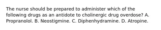 The nurse should be prepared to administer which of the following drugs as an antidote to cholinergic drug overdose? A. Propranolol. B. Neostigmine. C. Diphenhydramine. D. Atropine.