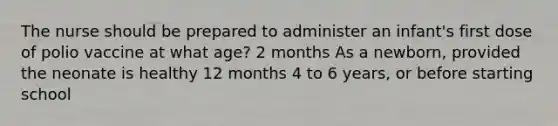 The nurse should be prepared to administer an infant's first dose of polio vaccine at what age? 2 months As a newborn, provided the neonate is healthy 12 months 4 to 6 years, or before starting school