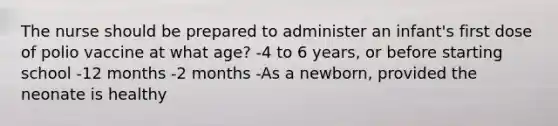 The nurse should be prepared to administer an infant's first dose of polio vaccine at what age? -4 to 6 years, or before starting school -12 months -2 months -As a newborn, provided the neonate is healthy