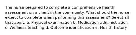 The nurse prepared to complete a comprehensive health assessment on a client in the community. What should the nurse expect to complete when performing this assessment? Select all that apply. a. Physical examination b. Medication administration c. Wellness teaching d. Outcome identification e. Health history