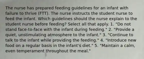 The nurse has prepared feeding guidelines for an infant with failure to thrive (FTT). The nurse instructs the student nurse to feed the infant. Which guidelines should the nurse explain to the student nurse before feeding? Select all that apply. 1. "Do not stand face-to-face with the infant during feeding." 2. "Provide a quiet, unstimulating atmosphere to the infant." 3. "Continue to talk to the infant while providing the feeding." 4. "Introduce new food on a regular basis in the infant's diet." 5. "Maintain a calm, even temperament throughout the meal."