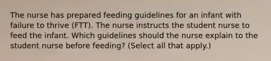 The nurse has prepared feeding guidelines for an infant with failure to thrive (FTT). The nurse instructs the student nurse to feed the infant. Which guidelines should the nurse explain to the student nurse before feeding? (Select all that apply.)