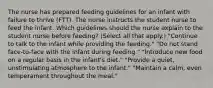 The nurse has prepared feeding guidelines for an infant with failure to thrive (FTT). The nurse instructs the student nurse to feed the infant. Which guidelines should the nurse explain to the student nurse before feeding? (Select all that apply.) "Continue to talk to the infant while providing the feeding." "Do not stand face-to-face with the infant during feeding." "Introduce new food on a regular basis in the infant's diet." "Provide a quiet, unstimulating atmosphere to the infant." "Maintain a calm, even temperament throughout the meal."