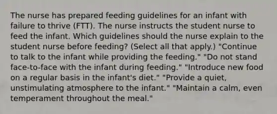 The nurse has prepared feeding guidelines for an infant with failure to thrive (FTT). The nurse instructs the student nurse to feed the infant. Which guidelines should the nurse explain to the student nurse before feeding? (Select all that apply.) "Continue to talk to the infant while providing the feeding." "Do not stand face-to-face with the infant during feeding." "Introduce new food on a regular basis in the infant's diet." "Provide a quiet, unstimulating atmosphere to the infant." "Maintain a calm, even temperament throughout the meal."