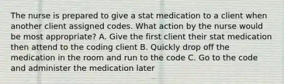 The nurse is prepared to give a stat medication to a client when another client assigned codes. What action by the nurse would be most appropriate? A. Give the first client their stat medication then attend to the coding client B. Quickly drop off the medication in the room and run to the code C. Go to the code and administer the medication later