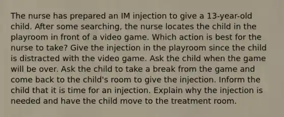 The nurse has prepared an IM injection to give a 13-year-old child. After some searching, the nurse locates the child in the playroom in front of a video game. Which action is best for the nurse to take? Give the injection in the playroom since the child is distracted with the video game. Ask the child when the game will be over. Ask the child to take a break from the game and come back to the child's room to give the injection. Inform the child that it is time for an injection. Explain why the injection is needed and have the child move to the treatment room.