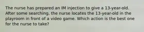 The nurse has prepared an IM injection to give a 13-year-old. After some searching, the nurse locates the 13-year-old in the playroom in front of a video game. Which action is the best one for the nurse to take?