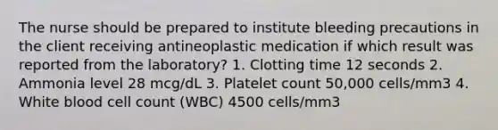 The nurse should be prepared to institute bleeding precautions in the client receiving antineoplastic medication if which result was reported from the laboratory? 1. Clotting time 12 seconds 2. Ammonia level 28 mcg/dL 3. Platelet count 50,000 cells/mm3 4. White blood cell count (WBC) 4500 cells/mm3