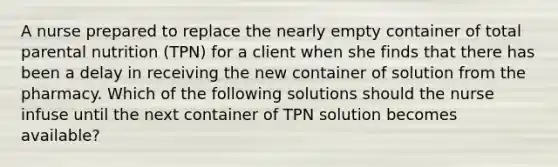 A nurse prepared to replace the nearly empty container of total parental nutrition (TPN) for a client when she finds that there has been a delay in receiving the new container of solution from the pharmacy. Which of the following solutions should the nurse infuse until the next container of TPN solution becomes available?