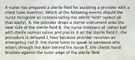 A nurse has prepared a sterile field for assisting a provider with a chest tube insertion. Which of the following events should the nurse recognize as contaminating the sterile field? (select all that apply). A. the provider drops a sterile instrument onto the near side of the sterile field B. the nurse moistens at cotton ball with sterile normal saline and places it on the sterile field C. the procedure is delayed 1 hour because provider receives an emergency call D. the nurse turns to speak to someone who enters through the door behind the nurse E. the clients hand brushes against the outer edge of the sterile field