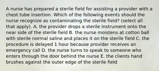 A nurse has prepared a sterile field for assisting a provider with a chest tube insertion. Which of the following events should the nurse recognize as contaminating the sterile field? (select all that apply). A. the provider drops a sterile instrument onto the near side of the sterile field B. the nurse moistens at cotton ball with sterile normal saline and places it on the sterile field C. the procedure is delayed 1 hour because provider receives an emergency call D. the nurse turns to speak to someone who enters through the door behind the nurse E. the clients hand brushes against the outer edge of the sterile field