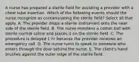 A nurse has prepared a sterile field for assisting a provider with a chest tube insertion. Which of the following events should the nurse recognize as contaminating the sterile field? Select all that apply. A. The provider drops a sterile instrument onto the near side of the sterile field.​​​​​​​ B. The nurse moistens a cotton ball with sterile normal saline and places it on the sterile field.​​​​​​​ C. The procedure is delayed 1 hr because the provider receives an emergency call.​​​​​​​ D. The nurse turns to speak to someone who enters through the door behind the nurse.​​​​​​​ E. The client's hand brushes against the outer edge of the sterile field.