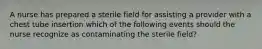 A nurse has prepared a sterile field for assisting a provider with a chest tube insertion which of the following events should the nurse recognize as contaminating the sterile field?