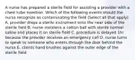 A nurse has prepared a sterile field for assisting a provider with a chest tube insertion. Which of the following events should the nurse recognize as contaminating the field (Select all that apply) A. provider drops a sterile instrument onto the near side of the sterile field B. nurse moistens a cotton ball with sterile normal saline and places it on sterile field C. procedure is delayed 1hr because the provider receives an emergency call D. nurse turns to speak to someone who enters through the door behind the nurse E. clients hand brushes against the outer edge of the sterile field