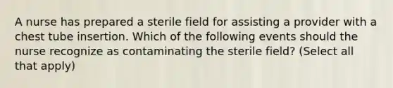 A nurse has prepared a sterile field for assisting a provider with a chest tube insertion. Which of the following events should the nurse recognize as contaminating the sterile field? (Select all that apply)