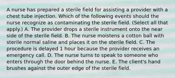 A nurse has prepared a sterile field for assisting a provider with a chest tube injection. Which of the following events should the nurse recognize as contaminating the sterile field. (Select all that apply.) A. The provider drops a sterile instrument onto the near side of the sterile field. B. The nurse moistens a cotton ball with sterile normal saline and places it on the sterile field. C. The procedure is delayed 1 hour because the provider receives an emergency call. D. The nurse turns to speak to someone who enters through the door behind the nurse. E. The client's hand brushes against the outer edge of the sterile field.