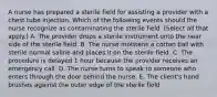 A nurse has prepared a sterile field for assisting a provider with a chest tube injection. Which of the following events should the nurse recognize as contaminating the sterile field. (Select all that apply.) A. The provider drops a sterile instrument onto the near side of the sterile field. B. The nurse moistens a cotton ball with sterile normal saline and places it on the sterile field. C. The procedure is delayed 1 hour because the provider receives an emergency call. D. The nurse turns to speak to someone who enters through the door behind the nurse. E. The client's hand brushes against the outer edge of the sterile field