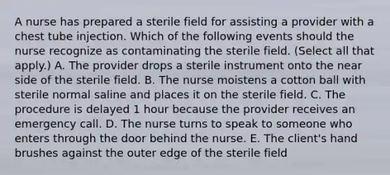 A nurse has prepared a sterile field for assisting a provider with a chest tube injection. Which of the following events should the nurse recognize as contaminating the sterile field. (Select all that apply.) A. The provider drops a sterile instrument onto the near side of the sterile field. B. The nurse moistens a cotton ball with sterile normal saline and places it on the sterile field. C. The procedure is delayed 1 hour because the provider receives an emergency call. D. The nurse turns to speak to someone who enters through the door behind the nurse. E. The client's hand brushes against the outer edge of the sterile field