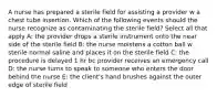 A nurse has prepared a sterile field for assisting a provider w a chest tube insertion. Which of the following events should the nurse recognize as contaminating the sterile field? Select all that apply A: the provider drops a sterile instrument onto the near side of the sterile field B: the nurse moistens a cotton ball w sterile normal saline and places it on the sterile field C: the procedure is delayed 1 hr bc provider receives an emergency call D: the nurse turns to speak to someone who enters the door behind the nurse E: the client's hand brushes against the outer edge of sterile field